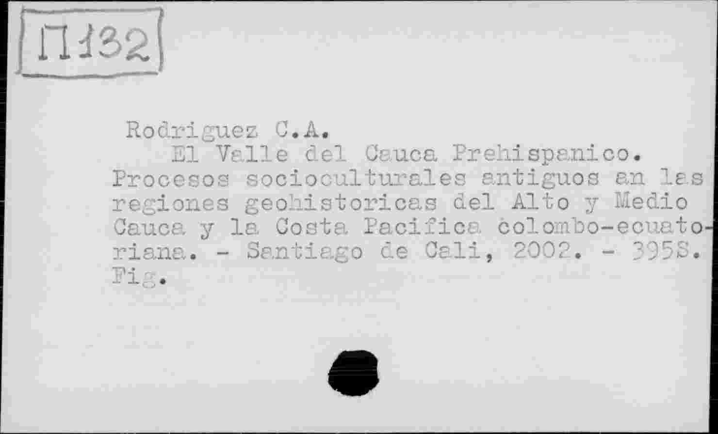 ﻿Ш32
Rodriguez С,A.
El Valle del Cauca Prehiарапіco. Procesos socioculturales antiguos an las regiones geohistoricas del Alto у Medio Cauca y la Costa Pacifica colomlo-ecuato-riana. - Santiago de Cali, 2002. - 3958. Pig.